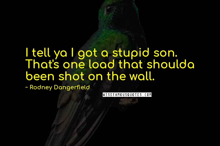 Rodney Dangerfield Quotes: I tell ya I got a stupid son. That's one load that shoulda been shot on the wall.