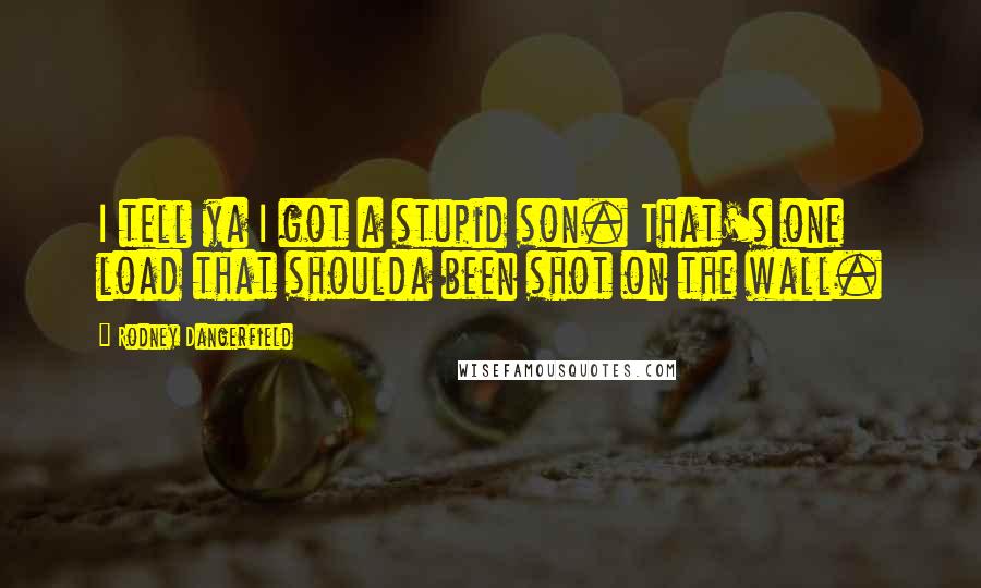 Rodney Dangerfield Quotes: I tell ya I got a stupid son. That's one load that shoulda been shot on the wall.
