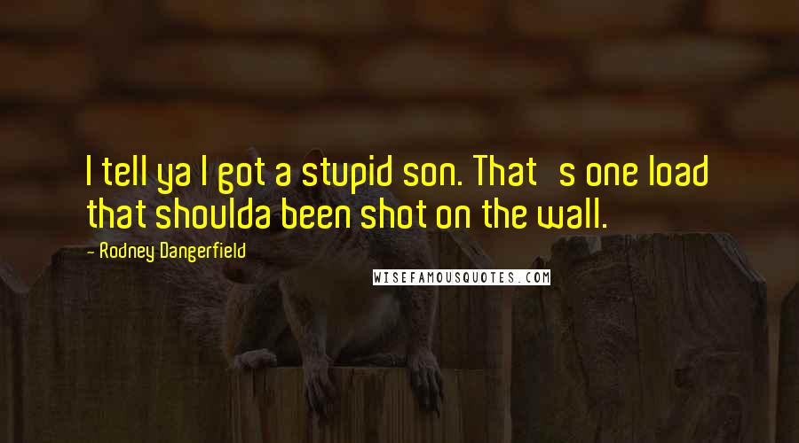Rodney Dangerfield Quotes: I tell ya I got a stupid son. That's one load that shoulda been shot on the wall.