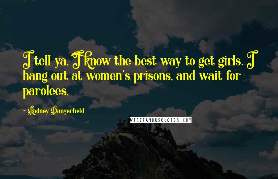 Rodney Dangerfield Quotes: I tell ya, I know the best way to get girls. I hang out at women's prisons, and wait for parolees.