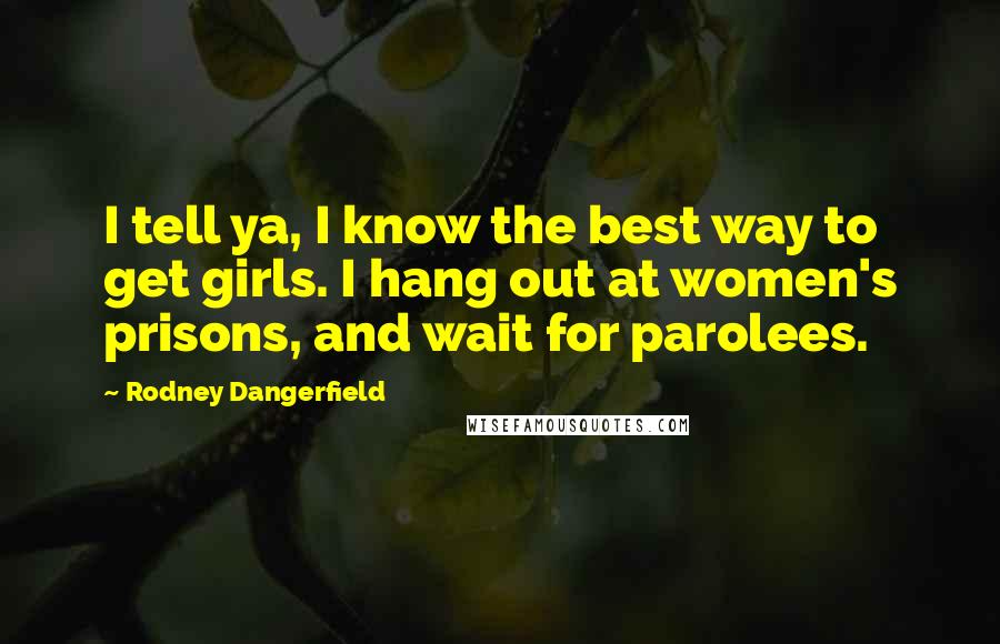 Rodney Dangerfield Quotes: I tell ya, I know the best way to get girls. I hang out at women's prisons, and wait for parolees.