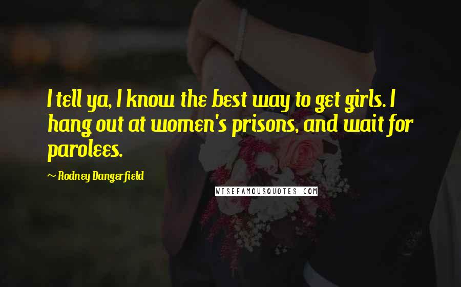 Rodney Dangerfield Quotes: I tell ya, I know the best way to get girls. I hang out at women's prisons, and wait for parolees.