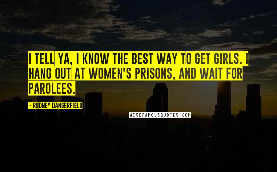 Rodney Dangerfield Quotes: I tell ya, I know the best way to get girls. I hang out at women's prisons, and wait for parolees.