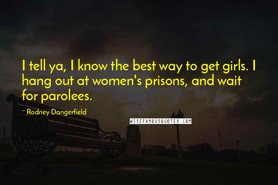 Rodney Dangerfield Quotes: I tell ya, I know the best way to get girls. I hang out at women's prisons, and wait for parolees.