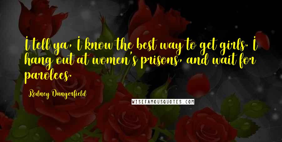 Rodney Dangerfield Quotes: I tell ya, I know the best way to get girls. I hang out at women's prisons, and wait for parolees.