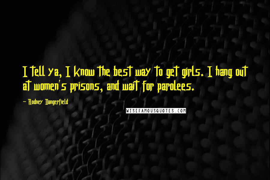 Rodney Dangerfield Quotes: I tell ya, I know the best way to get girls. I hang out at women's prisons, and wait for parolees.