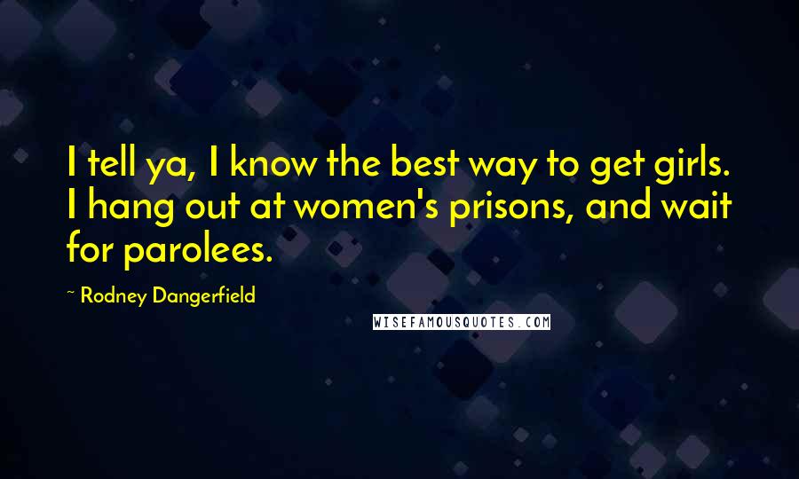 Rodney Dangerfield Quotes: I tell ya, I know the best way to get girls. I hang out at women's prisons, and wait for parolees.