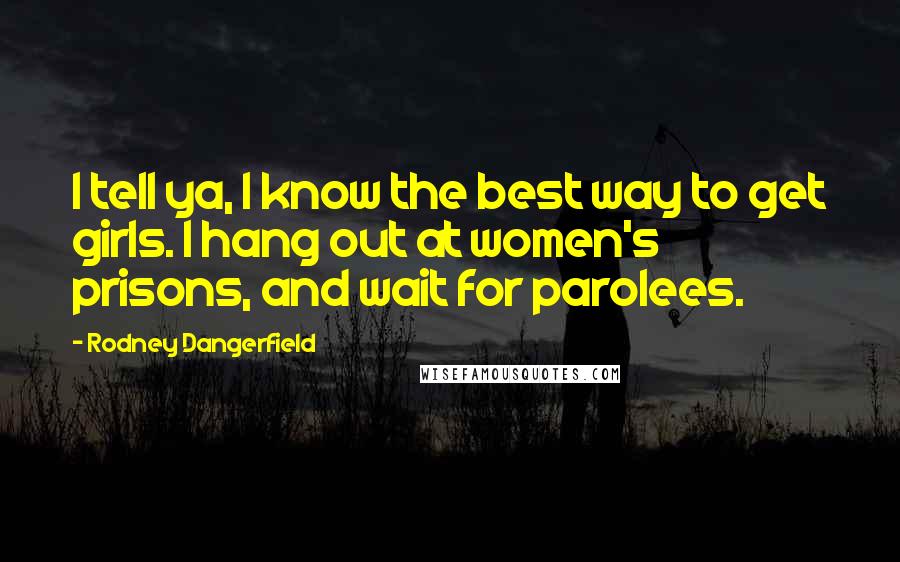 Rodney Dangerfield Quotes: I tell ya, I know the best way to get girls. I hang out at women's prisons, and wait for parolees.