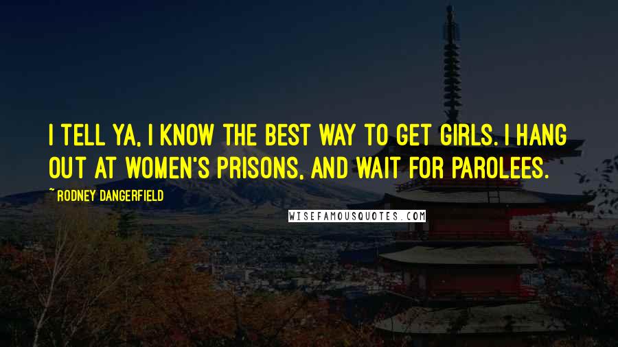 Rodney Dangerfield Quotes: I tell ya, I know the best way to get girls. I hang out at women's prisons, and wait for parolees.