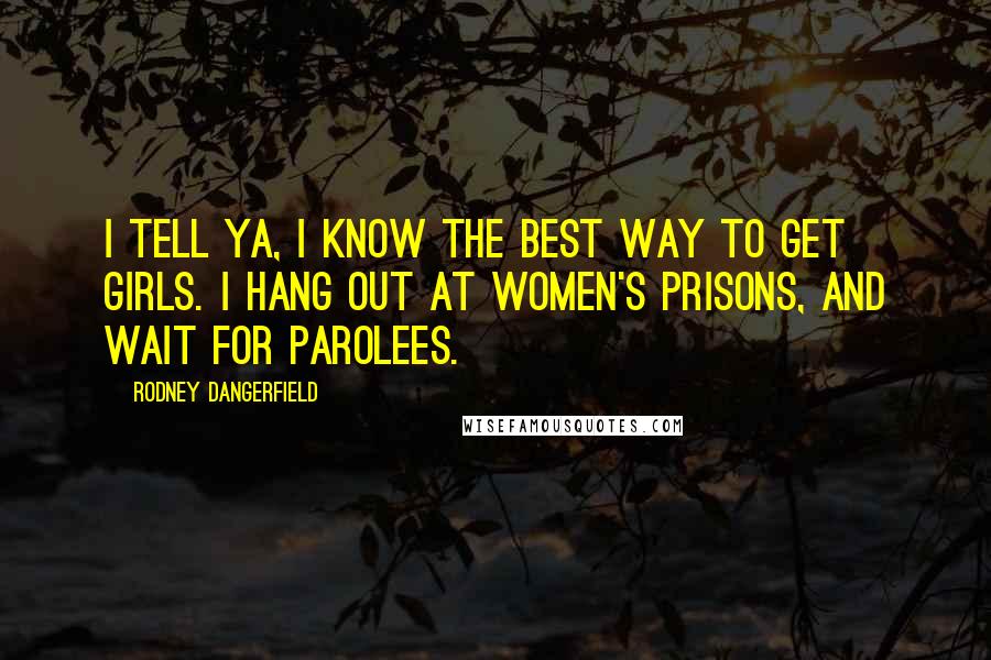 Rodney Dangerfield Quotes: I tell ya, I know the best way to get girls. I hang out at women's prisons, and wait for parolees.