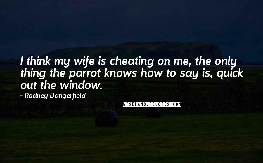 Rodney Dangerfield Quotes: I think my wife is cheating on me, the only thing the parrot knows how to say is, quick out the window.