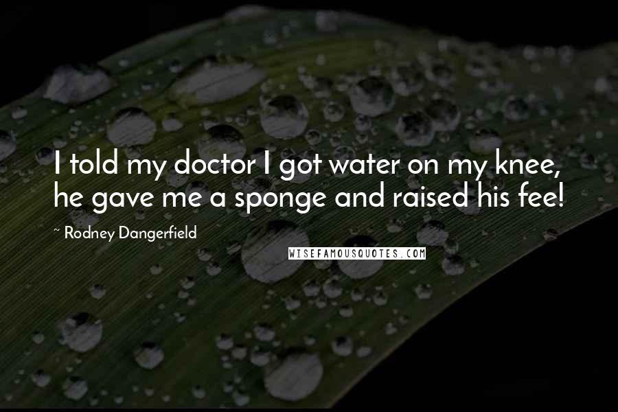 Rodney Dangerfield Quotes: I told my doctor I got water on my knee, he gave me a sponge and raised his fee!