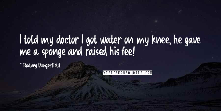 Rodney Dangerfield Quotes: I told my doctor I got water on my knee, he gave me a sponge and raised his fee!