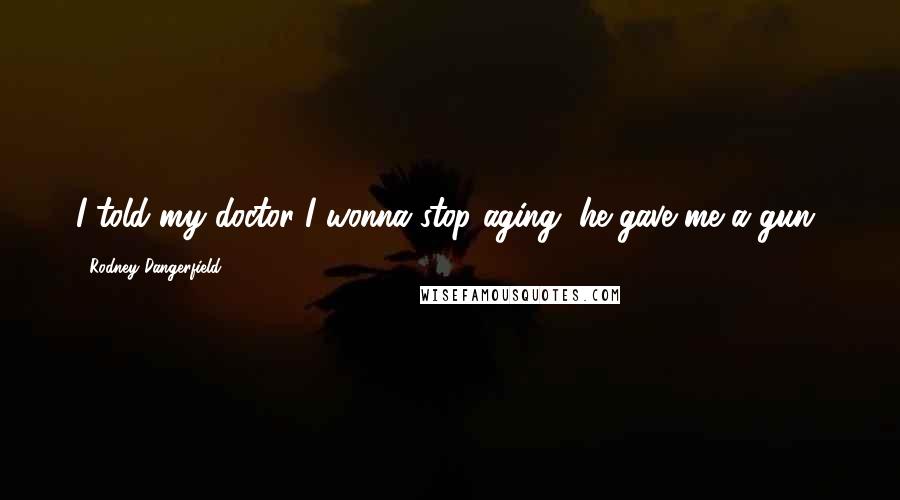 Rodney Dangerfield Quotes: I told my doctor I wonna stop aging, he gave me a gun!