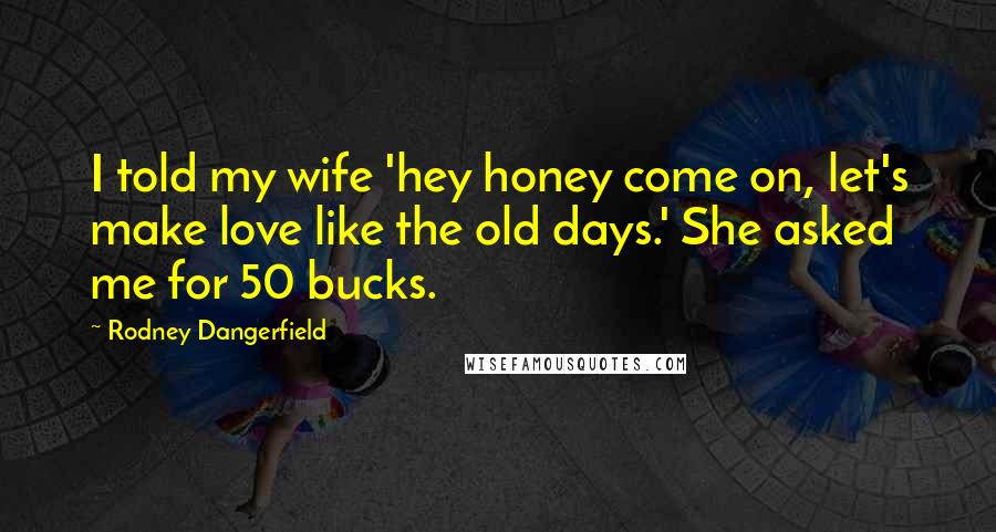 Rodney Dangerfield Quotes: I told my wife 'hey honey come on, let's make love like the old days.' She asked me for 50 bucks.