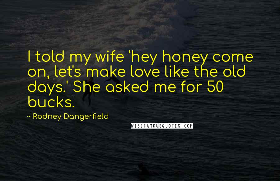 Rodney Dangerfield Quotes: I told my wife 'hey honey come on, let's make love like the old days.' She asked me for 50 bucks.