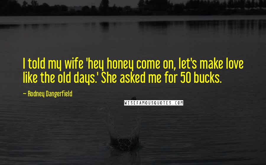 Rodney Dangerfield Quotes: I told my wife 'hey honey come on, let's make love like the old days.' She asked me for 50 bucks.