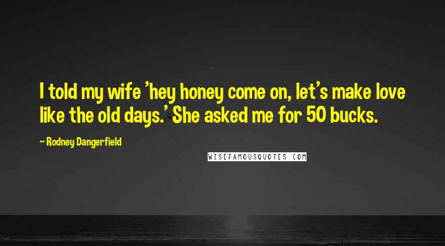 Rodney Dangerfield Quotes: I told my wife 'hey honey come on, let's make love like the old days.' She asked me for 50 bucks.