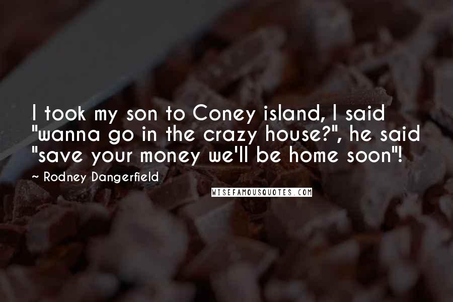 Rodney Dangerfield Quotes: I took my son to Coney island, I said "wanna go in the crazy house?", he said "save your money we'll be home soon"!