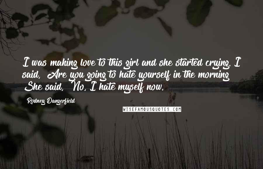 Rodney Dangerfield Quotes: I was making love to this girl and she started crying. I said, "Are you going to hate yourself in the morning?" She said, "No, I hate myself now."