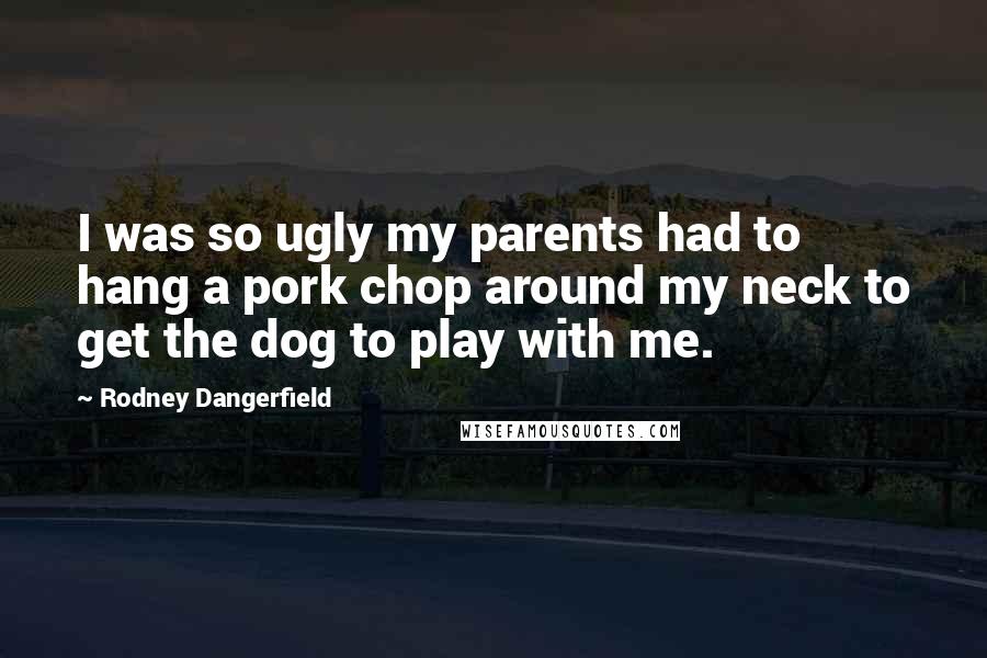 Rodney Dangerfield Quotes: I was so ugly my parents had to hang a pork chop around my neck to get the dog to play with me.
