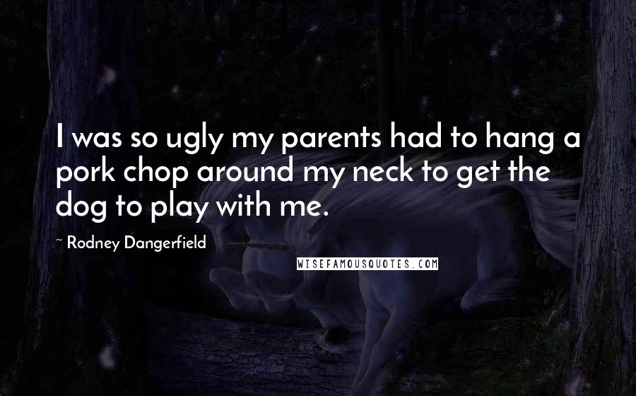 Rodney Dangerfield Quotes: I was so ugly my parents had to hang a pork chop around my neck to get the dog to play with me.