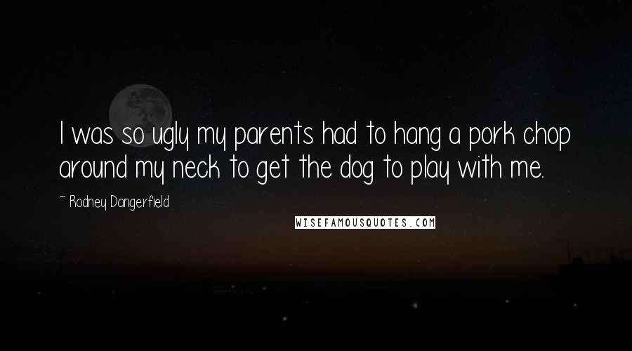 Rodney Dangerfield Quotes: I was so ugly my parents had to hang a pork chop around my neck to get the dog to play with me.