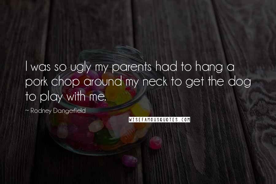 Rodney Dangerfield Quotes: I was so ugly my parents had to hang a pork chop around my neck to get the dog to play with me.