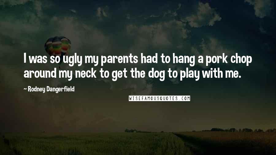 Rodney Dangerfield Quotes: I was so ugly my parents had to hang a pork chop around my neck to get the dog to play with me.