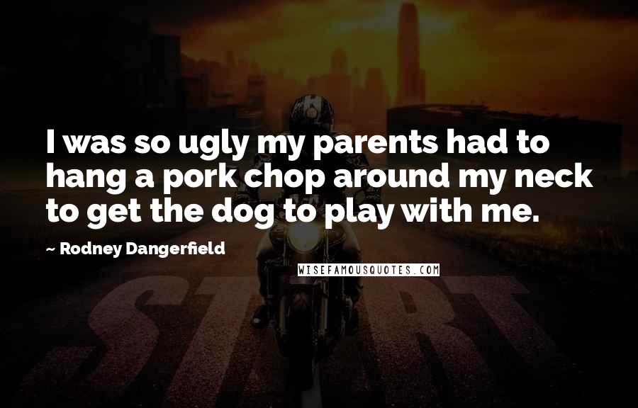 Rodney Dangerfield Quotes: I was so ugly my parents had to hang a pork chop around my neck to get the dog to play with me.