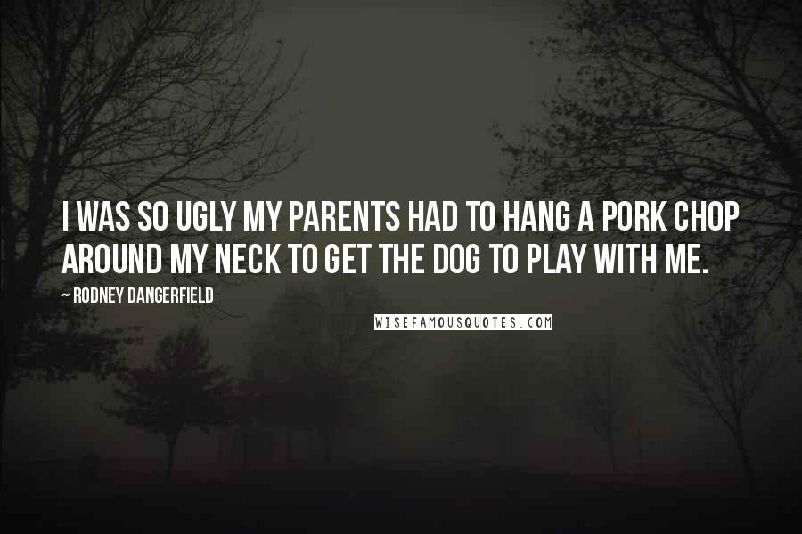 Rodney Dangerfield Quotes: I was so ugly my parents had to hang a pork chop around my neck to get the dog to play with me.