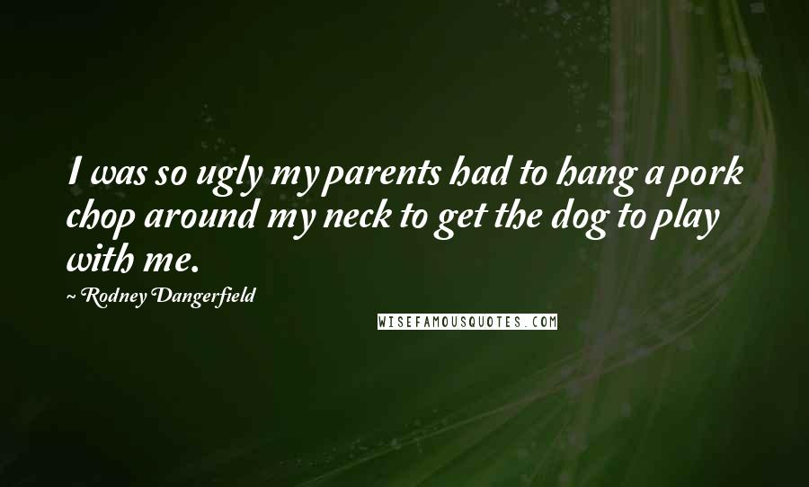 Rodney Dangerfield Quotes: I was so ugly my parents had to hang a pork chop around my neck to get the dog to play with me.