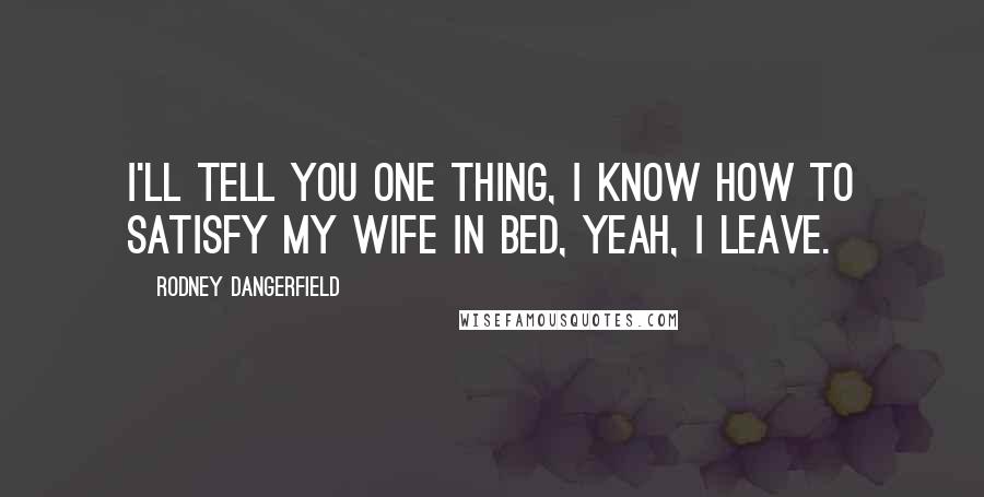 Rodney Dangerfield Quotes: I'll tell you one thing, I know how to satisfy my wife in bed, yeah, I leave.