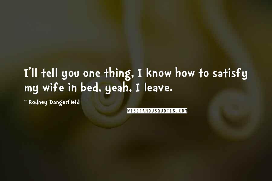 Rodney Dangerfield Quotes: I'll tell you one thing, I know how to satisfy my wife in bed, yeah, I leave.