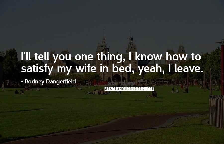 Rodney Dangerfield Quotes: I'll tell you one thing, I know how to satisfy my wife in bed, yeah, I leave.