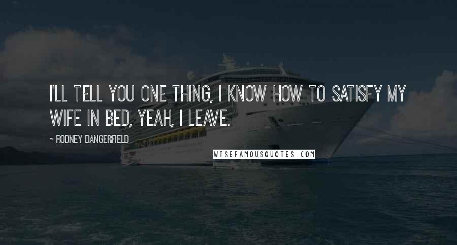 Rodney Dangerfield Quotes: I'll tell you one thing, I know how to satisfy my wife in bed, yeah, I leave.