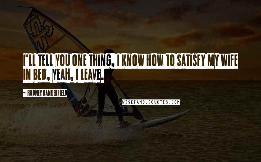 Rodney Dangerfield Quotes: I'll tell you one thing, I know how to satisfy my wife in bed, yeah, I leave.