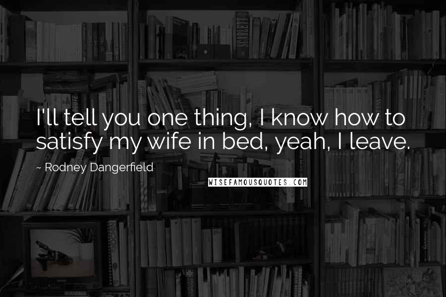 Rodney Dangerfield Quotes: I'll tell you one thing, I know how to satisfy my wife in bed, yeah, I leave.