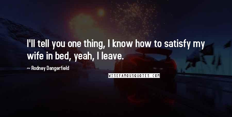 Rodney Dangerfield Quotes: I'll tell you one thing, I know how to satisfy my wife in bed, yeah, I leave.