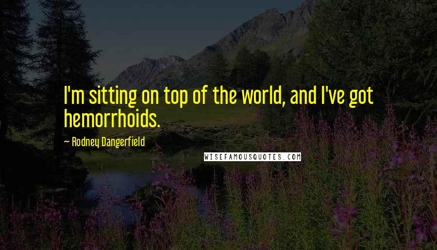 Rodney Dangerfield Quotes: I'm sitting on top of the world, and I've got hemorrhoids.