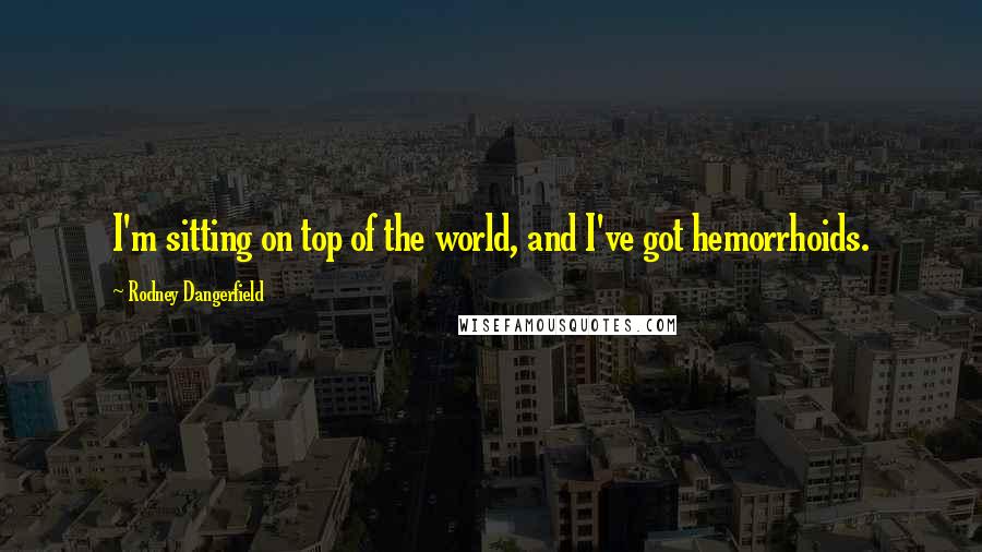 Rodney Dangerfield Quotes: I'm sitting on top of the world, and I've got hemorrhoids.