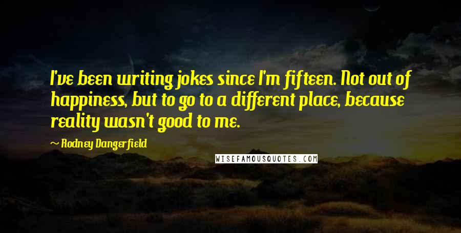 Rodney Dangerfield Quotes: I've been writing jokes since I'm fifteen. Not out of happiness, but to go to a different place, because reality wasn't good to me.