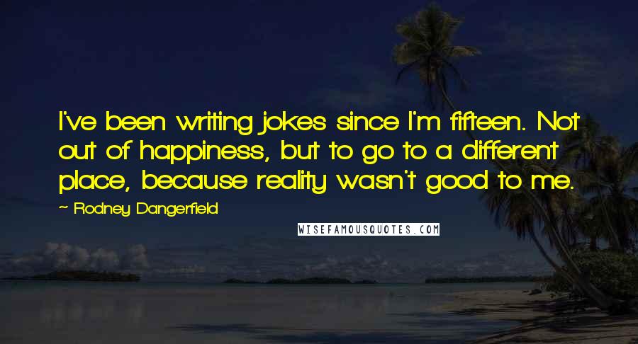 Rodney Dangerfield Quotes: I've been writing jokes since I'm fifteen. Not out of happiness, but to go to a different place, because reality wasn't good to me.