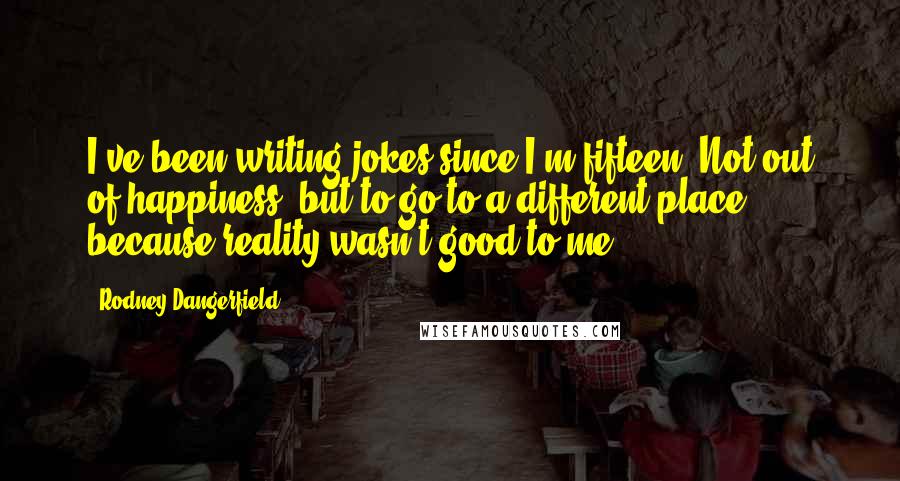 Rodney Dangerfield Quotes: I've been writing jokes since I'm fifteen. Not out of happiness, but to go to a different place, because reality wasn't good to me.