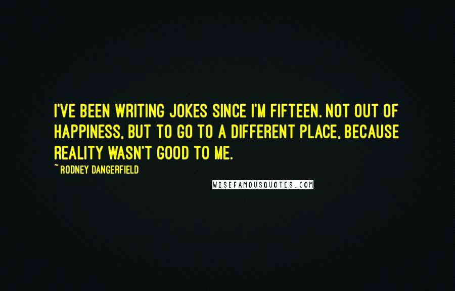 Rodney Dangerfield Quotes: I've been writing jokes since I'm fifteen. Not out of happiness, but to go to a different place, because reality wasn't good to me.