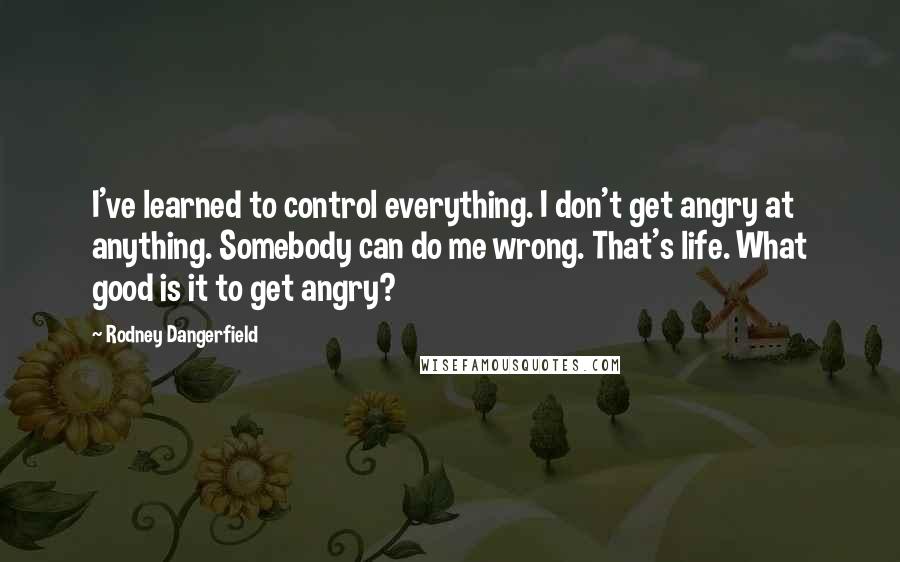 Rodney Dangerfield Quotes: I've learned to control everything. I don't get angry at anything. Somebody can do me wrong. That's life. What good is it to get angry?