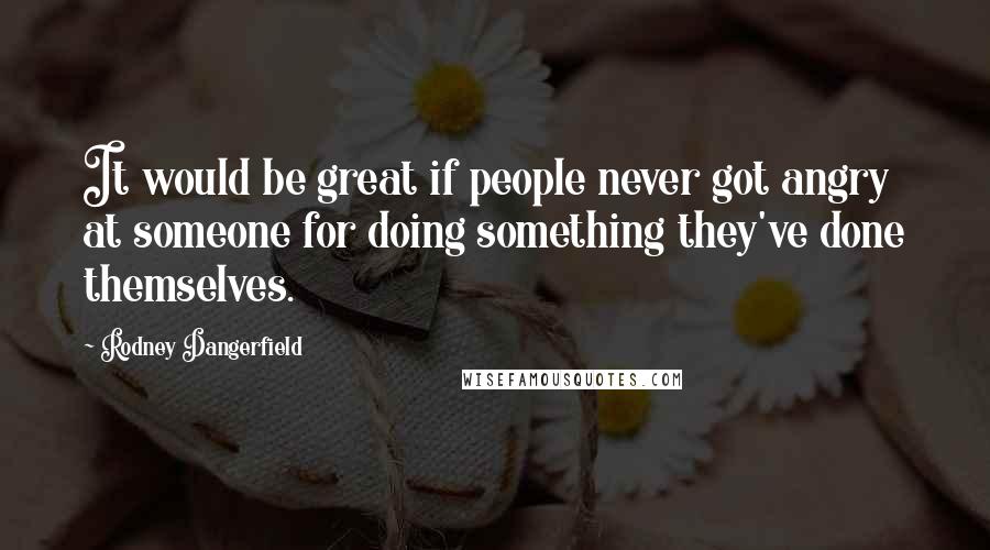 Rodney Dangerfield Quotes: It would be great if people never got angry at someone for doing something they've done themselves.