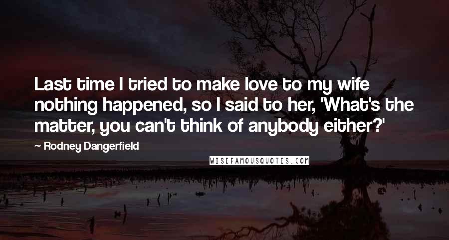 Rodney Dangerfield Quotes: Last time I tried to make love to my wife nothing happened, so I said to her, 'What's the matter, you can't think of anybody either?'