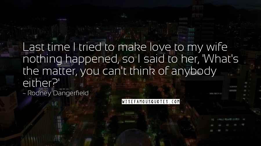 Rodney Dangerfield Quotes: Last time I tried to make love to my wife nothing happened, so I said to her, 'What's the matter, you can't think of anybody either?'