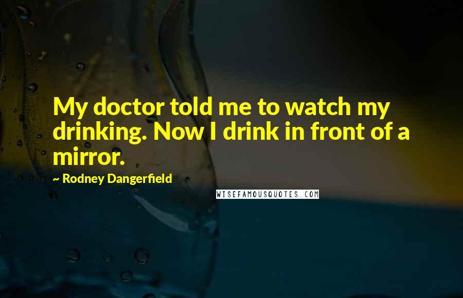 Rodney Dangerfield Quotes: My doctor told me to watch my drinking. Now I drink in front of a mirror.